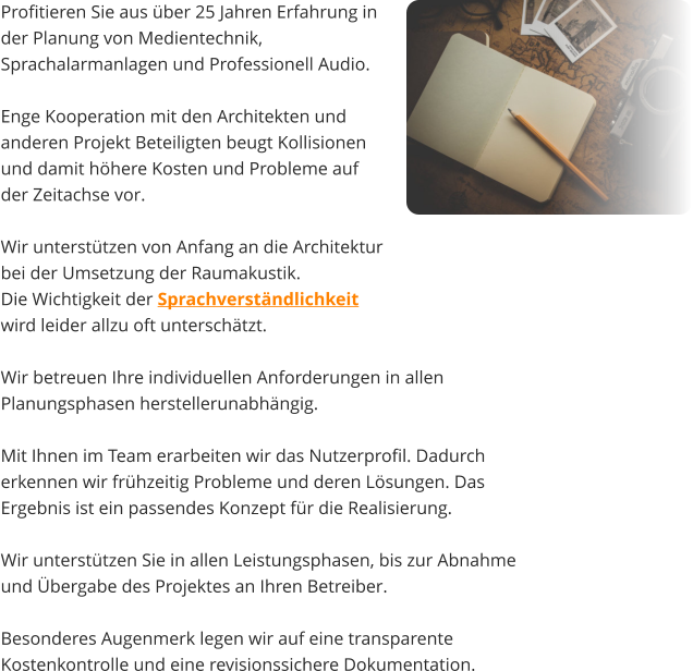 Profitieren Sie aus über 25 Jahren Erfahrung in  der Planung von Medientechnik, Sprachalarmanlagen und Professionell Audio.   Enge Kooperation mit den Architekten und  anderen Projekt Beteiligten beugt Kollisionen  und damit höhere Kosten und Probleme auf  der Zeitachse vor.  Wir unterstützen von Anfang an die Architektur  bei der Umsetzung der Raumakustik.  Die Wichtigkeit der Sprachverständlichkeit  wird leider allzu oft unterschätzt.    Wir betreuen Ihre individuellen Anforderungen in allen Planungsphasen herstellerunabhängig.  Mit Ihnen im Team erarbeiten wir das Nutzerprofil. Dadurch erkennen wir frühzeitig Probleme und deren Lösungen. Das Ergebnis ist ein passendes Konzept für die Realisierung.   Wir unterstützen Sie in allen Leistungsphasen, bis zur Abnahme und Übergabe des Projektes an Ihren Betreiber.   Besonderes Augenmerk legen wir auf eine transparente Kostenkontrolle und eine revisionssichere Dokumentation.