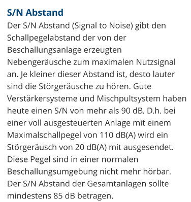 S/N Abstand Der S/N Abstand (Signal to Noise) gibt den Schallpegelabstand der von der Beschallungsanlage erzeugten Nebengeräusche zum maximalen Nutzsignal an. Je kleiner dieser Abstand ist, desto lauter sind die Störgeräusche zu hören. Gute Verstärkersysteme und Mischpultsystem haben heute einen S/N von mehr als 90 dB. D.h. bei einer voll ausgesteuerten Anlage mit einem Maximalschallpegel von 110 dB(A) wird ein Störgeräusch von 20 dB(A) mit ausgesendet. Diese Pegel sind in einer normalen Beschallungsumgebung nicht mehr hörbar.  Der S/N Abstand der Gesamtanlagen sollte mindestens 85 dB betragen.