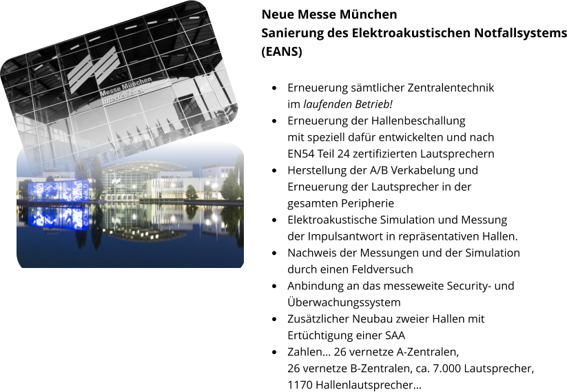 Neue Messe München Sanierung des Elektroakustischen Notfallsystems (EANS)  •	Erneuerung sämtlicher Zentralentechnik im laufenden Betrieb! •	Erneuerung der Hallenbeschallung mit speziell dafür entwickelten und nach EN54 Teil 24 zertifizierten Lautsprechern •	Herstellung der A/B Verkabelung und Erneuerung der Lautsprecher in der gesamten Peripherie •	Elektroakustische Simulation und Messung der Impulsantwort in repräsentativen Hallen. •	Nachweis der Messungen und der Simulation durch einen Feldversuch •	Anbindung an das messeweite Security- und Überwachungssystem •	Zusätzlicher Neubau zweier Hallen mit Ertüchtigung einer SAA •	Zahlen… 26 vernetze A-Zentralen, 26 vernetze B-Zentralen, ca. 7.000 Lautsprecher, 1170 Hallenlautsprecher…