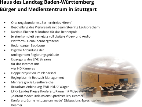Haus des Landtag Baden-Württemberg  Bürger und Medienzentrum in Stuttgart  •	Orts ungebundenes „Barrierefreies Hören“ •	Beschallung des Plenarsaals mit Beam Steering Lautsprechern •	Kardoid-Ebenen Mikrofone für das Rednerpult •	Je eine komplett vernetzte voll digitale Video- und Audio Plattform - Gebäudeübergreifend •	Redundanter Backbone •	Digitale Anbindung der umliegenden Regierungsgebäude •	Erzeugung des LIVE Streams für das Internet mit vier HD Kameras  •	Doppelprojektion im Plenarsaal •	Regieplatz mit Redezeit Management •	Mehrere große Eventbereiche •	Broadcast Anbindung SWR inkl. Ü-Wagen •	LPK - Landes Presse Konferenz Raum mit Video Wand und „custom made“ Diskussions-Sprechstellen, Beamer  •	Konferenzräume mit „custom made“ Diskussions-Sprechstellen,Beamer