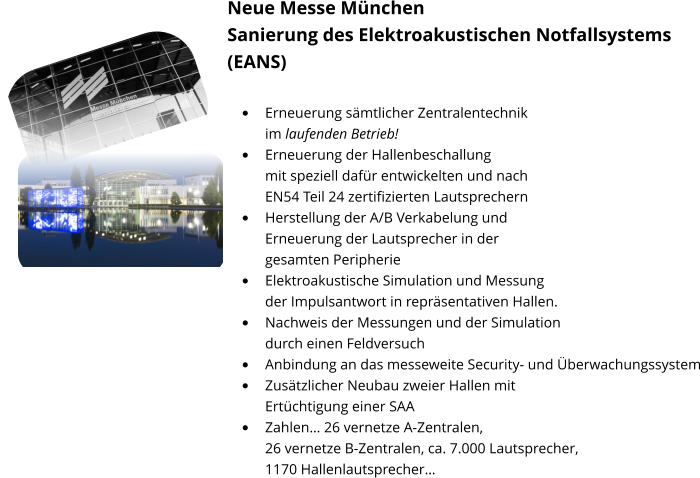 Neue Messe München Sanierung des Elektroakustischen Notfallsystems (EANS)  •	Erneuerung sämtlicher Zentralentechnik im laufenden Betrieb! •	Erneuerung der Hallenbeschallung mit speziell dafür entwickelten und nach EN54 Teil 24 zertifizierten Lautsprechern •	Herstellung der A/B Verkabelung und Erneuerung der Lautsprecher in der gesamten Peripherie •	Elektroakustische Simulation und Messung der Impulsantwort in repräsentativen Hallen. •	Nachweis der Messungen und der Simulation durch einen Feldversuch •	Anbindung an das messeweite Security- und Überwachungssystem •	Zusätzlicher Neubau zweier Hallen mit Ertüchtigung einer SAA •	Zahlen… 26 vernetze A-Zentralen, 26 vernetze B-Zentralen, ca. 7.000 Lautsprecher, 1170 Hallenlautsprecher…